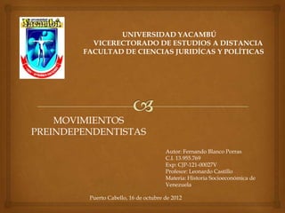 UNIVERSIDAD YACAMBÚ
          VICERECTORADO DE ESTUDIOS A DISTANCIA
        FACULTAD DE CIENCIAS JURIDÍCAS Y POLÍTICAS




    MOVIMIENTOS
PREINDEPENDENTISTAS
                                       Autor: Fernando Blanco Porras
                                       C.I. 13.955.769
                                       Exp: CJP-121-00027V
                                       Profesor: Leonardo Castillo
                                       Materia: Historia Socioeconómica de
                                       Venezuela

         Puerto Cabello, 16 de octubre de 2012
 