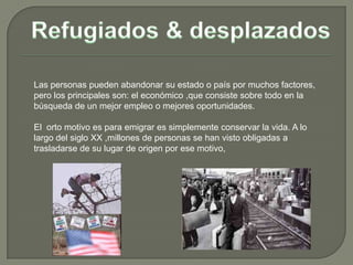 Las personas pueden abandonar su estado o país por muchos factores,
pero los principales son: el económico ,que consiste sobre todo en la
búsqueda de un mejor empleo o mejores oportunidades.

El orto motivo es para emigrar es simplemente conservar la vida. A lo
largo del siglo XX ,millones de personas se han visto obligadas a
trasladarse de su lugar de origen por ese motivo,
 