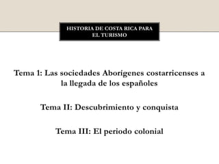Tema 1: Las sociedades Aborígenes costarricenses a
la llegada de los españoles
Tema II: Descubrimiento y conquista
Tema III: El periodo colonial
HISTORIA DE COSTA RICA PARA
EL TURISMO
 