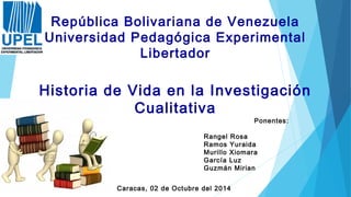 Historia de Vida en la Investigación
Cualitativa
República Bolivariana de Venezuela
Universidad Pedagógica Experimental
Libertador
Ponentes:
Rangel Rosa
Ramos Yuraida
Murillo Xiomara
García Luz
Guzmán Mirian
Caracas, 02 de Octubre del 2014
 