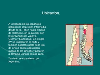 Ubicación.  A la llegada de los españoles poblaban la Depresión Intermedia desde el río Toltén hasta el Seno de Reloncaví, en lo que hoy son las provincias de Valdivia, Osorno y Llanquihue. En el siglo XV se trasladaron al norte y también poblaron parte de la isla de Chiloé donde adquirieron rasgos de los Chonos y pasaron a llamarse Cuncos en esa zona.  También se extendieron por Argentina. 