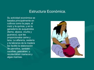Estructura Económica.  Su actividad económica se basaba principalmente en cultivos como la papa, el maíz y la quínoa, y en la ganadería de auquénidos (llama, alpaca, vicuña y guanaco), que les proporcionaba carne y lana. La alfarería, cestería y la labranza de la madera les facilitó la elaboración de utensilios, también cazaban, pescaban, y recolectaban mariscos y algas marinas. 