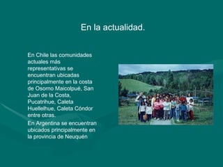 En la actualidad.  En Chile las comunidades actuales más representativas se encuentran ubicadas principalmente en la costa de Osorno Maicolpué, San Juan de la Costa, Pucatrihue, Caleta Huellelhue, Caleta Cóndor entre otras.  En Argentina se encuentran ubicados principalmente en la provincia de Neuquén 