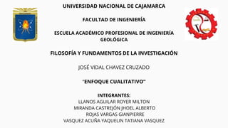 UNIVERSIDAD NACIONAL DE CAJAMARCA
FACULTAD DE INGENIERÍA
ESCUELA ACADÉMICO PROFESIONAL DE INGENIERÍA
GEOLÓGICA
FILOSOFÍA Y FUNDAMENTOS DE LA INVESTIGACIÓN
JOSÉ VIDAL CHAVEZ CRUZADO
“ENFOQUE CUALITATIVO”
INTEGRANTES:
LLANOS AGUILAR ROYER MILTON
MIRANDA CASTREJÓN JHOEL ALBERTO
ROJAS VARGAS GIANPIERRE
VASQUEZ ACUÑA YAQUELIN TATIANA VASQUEZ
 