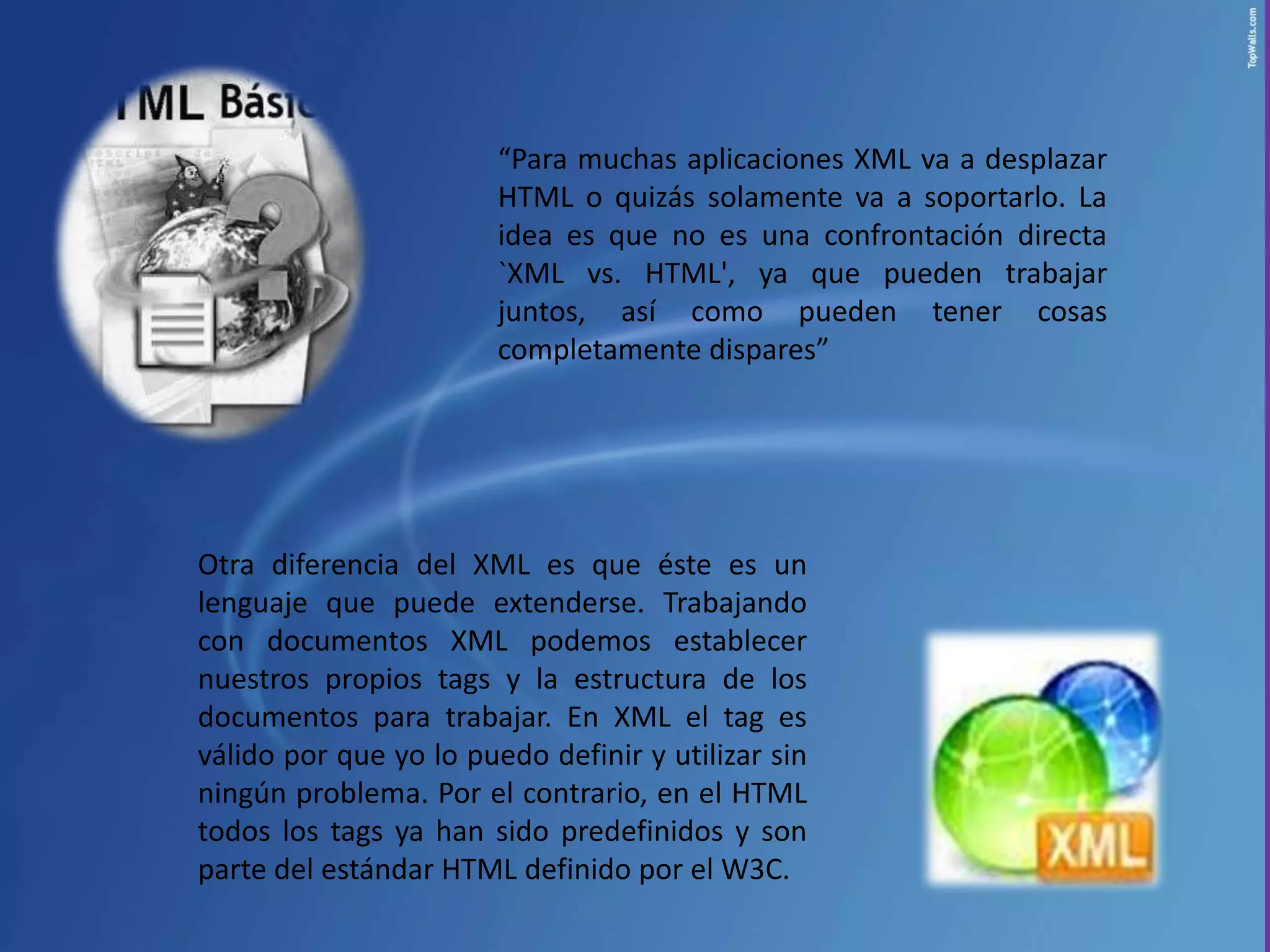 “Para muchas aplicaciones XML va a desplazar
                        HTML o quizás solamente va a soportarlo. La
                        idea es que no es una confrontación directa
                        `XML vs. HTML', ya que pueden trabajar
                        juntos, así como pueden tener cosas
                        completamente dispares”




Otra diferencia del XML es que éste es un
lenguaje que puede extenderse. Trabajando
con documentos XML podemos establecer
nuestros propios tags y la estructura de los
documentos para trabajar. En XML el tag es
válido por que yo lo puedo definir y utilizar sin
ningún problema. Por el contrario, en el HTML
todos los tags ya han sido predefinidos y son
parte del estándar HTML definido por el W3C.
 