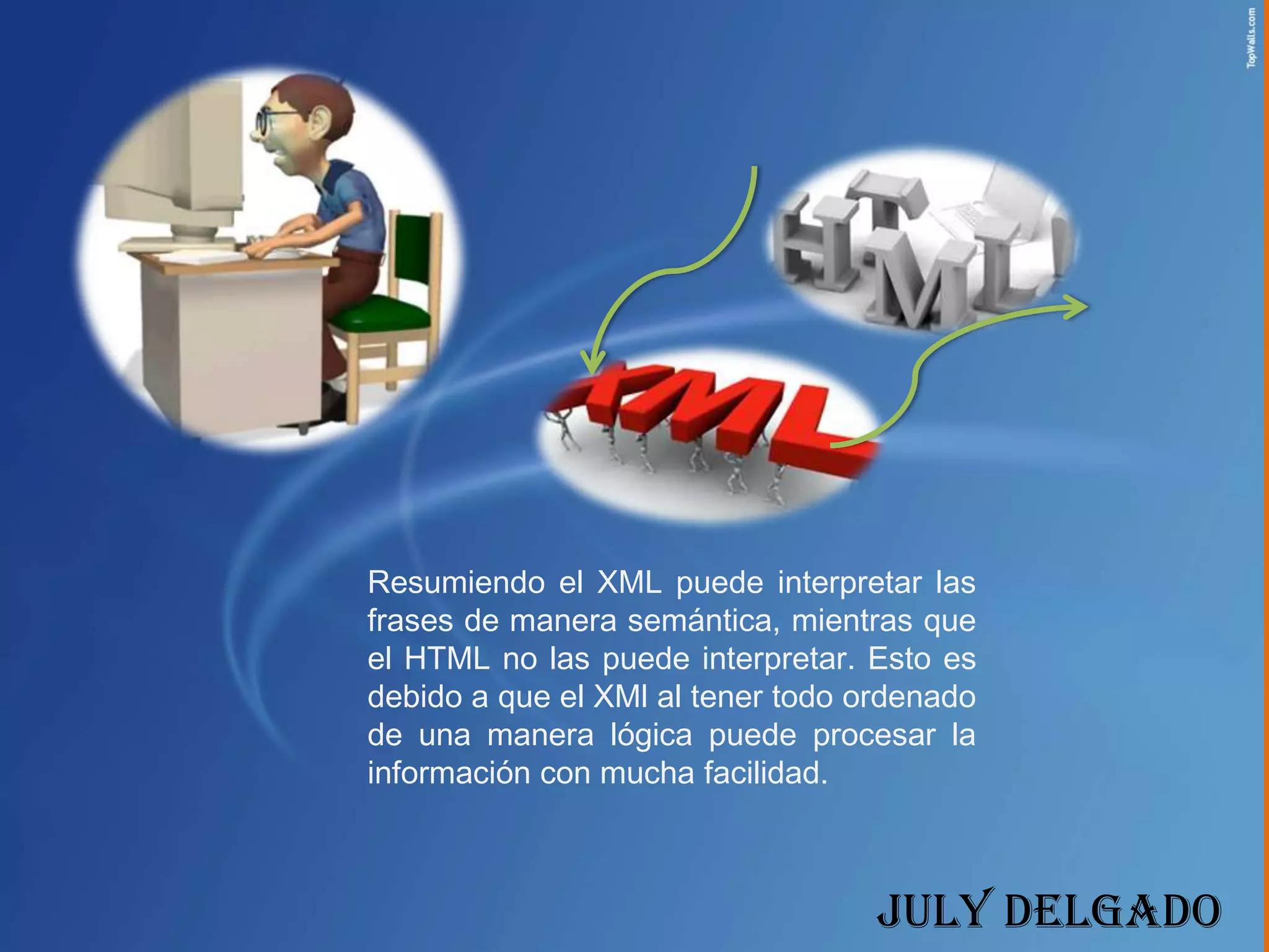 Resumiendo el XML puede interpretar las
frases de manera semántica, mientras que
el HTML no las puede interpretar. Esto es
debido a que el XMl al tener todo ordenado
de una manera lógica puede procesar la
información con mucha facilidad.



                                   July Delgado
 