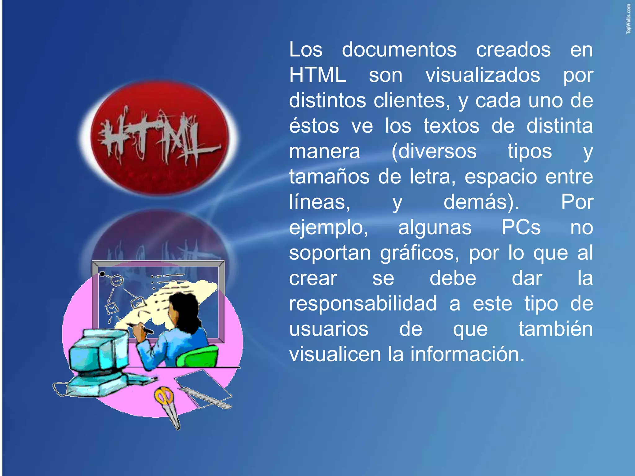 Los documentos creados en
HTML son visualizados por
distintos clientes, y cada uno de
éstos ve los textos de distinta
manera (diversos tipos y
tamaños de letra, espacio entre
líneas,      y    demás).     Por
ejemplo, algunas PCs no
soportan gráficos, por lo que al
crear     se     debe    dar    la
responsabilidad a este tipo de
usuarios de que también
visualicen la información.
 