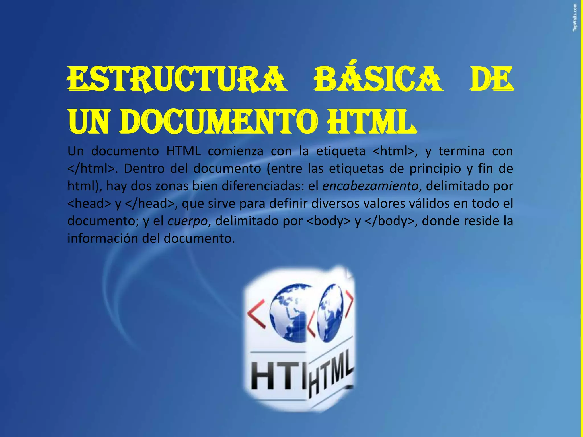 ESTRUCTURA BÁSICA DE
UN DOCUMENTO HTML
Un documento HTML comienza con la etiqueta <html>, y termina con
</html>. Dentro del documento (entre las etiquetas de principio y fin de
html), hay dos zonas bien diferenciadas: el encabezamiento, delimitado por
<head> y </head>, que sirve para definir diversos valores válidos en todo el
documento; y el cuerpo, delimitado por <body> y </body>, donde reside la
información del documento.
 