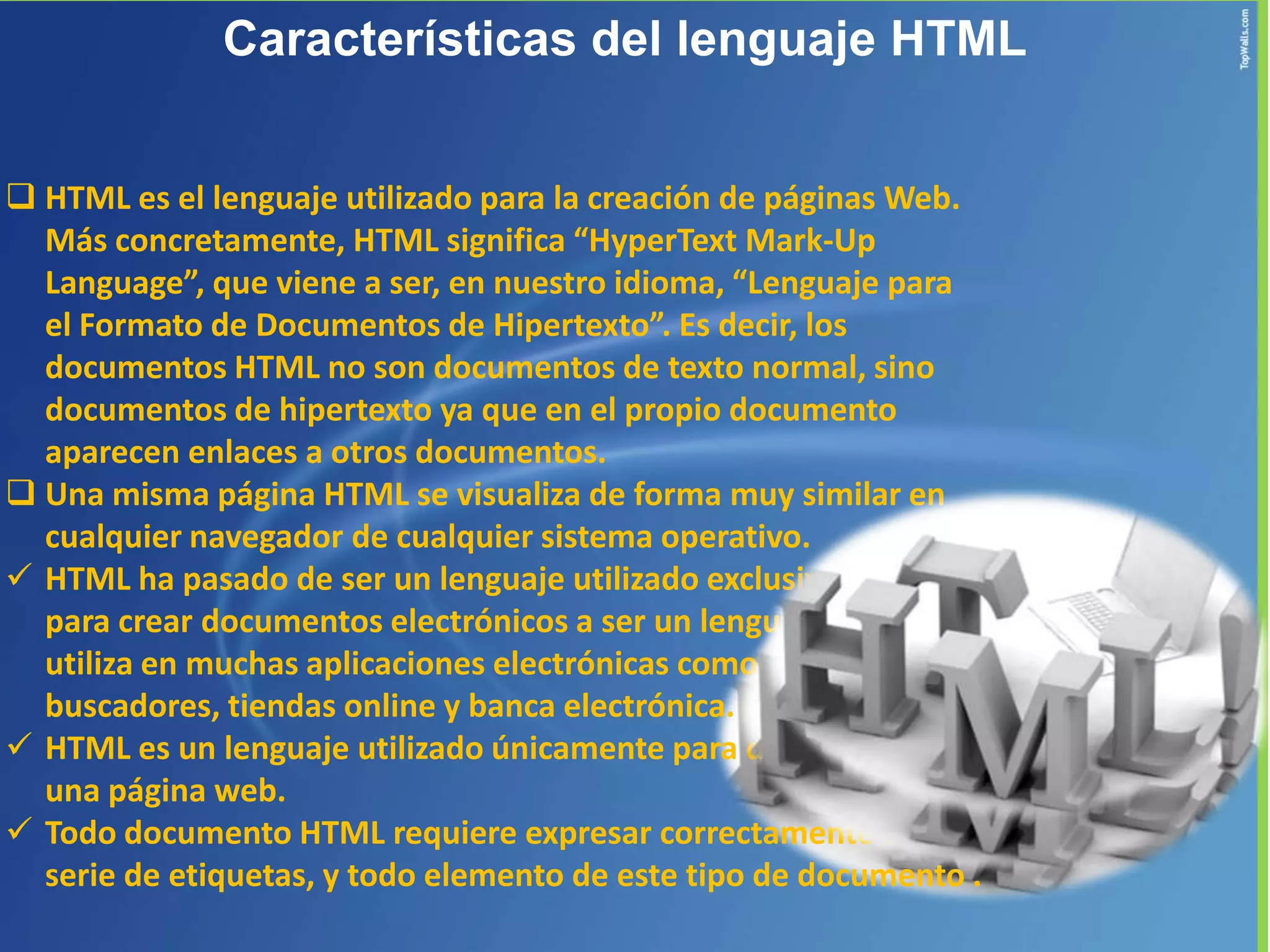 Características del lenguaje HTML


 HTML es el lenguaje utilizado para la creación de páginas Web.
  Más concretamente, HTML significa “HyperText Mark-Up
  Language”, que viene a ser, en nuestro idioma, “Lenguaje para
  el Formato de Documentos de Hipertexto”. Es decir, los
  documentos HTML no son documentos de texto normal, sino
  documentos de hipertexto ya que en el propio documento
  aparecen enlaces a otros documentos.
 Una misma página HTML se visualiza de forma muy similar en
  cualquier navegador de cualquier sistema operativo.
 HTML ha pasado de ser un lenguaje utilizado exclusivamente
  para crear documentos electrónicos a ser un lenguaje que se
  utiliza en muchas aplicaciones electrónicas como
  buscadores, tiendas online y banca electrónica.
 HTML es un lenguaje utilizado únicamente para dar estructura a
  una página web.
 Todo documento HTML requiere expresar correctamente una
  serie de etiquetas, y todo elemento de este tipo de documento .
 