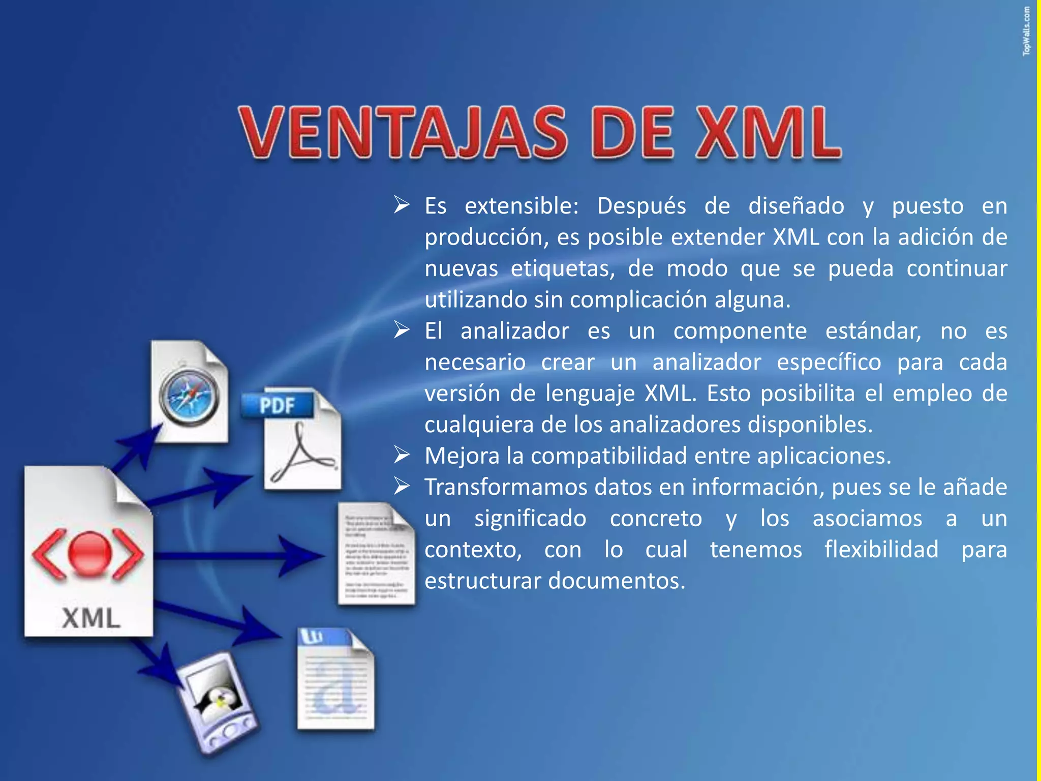  Es extensible: Después de diseñado y puesto en
  producción, es posible extender XML con la adición de
  nuevas etiquetas, de modo que se pueda continuar
  utilizando sin complicación alguna.
 El analizador es un componente estándar, no es
  necesario crear un analizador específico para cada
  versión de lenguaje XML. Esto posibilita el empleo de
  cualquiera de los analizadores disponibles.
 Mejora la compatibilidad entre aplicaciones.
 Transformamos datos en información, pues se le añade
  un significado concreto y los asociamos a un
  contexto, con lo cual tenemos flexibilidad para
  estructurar documentos.
 