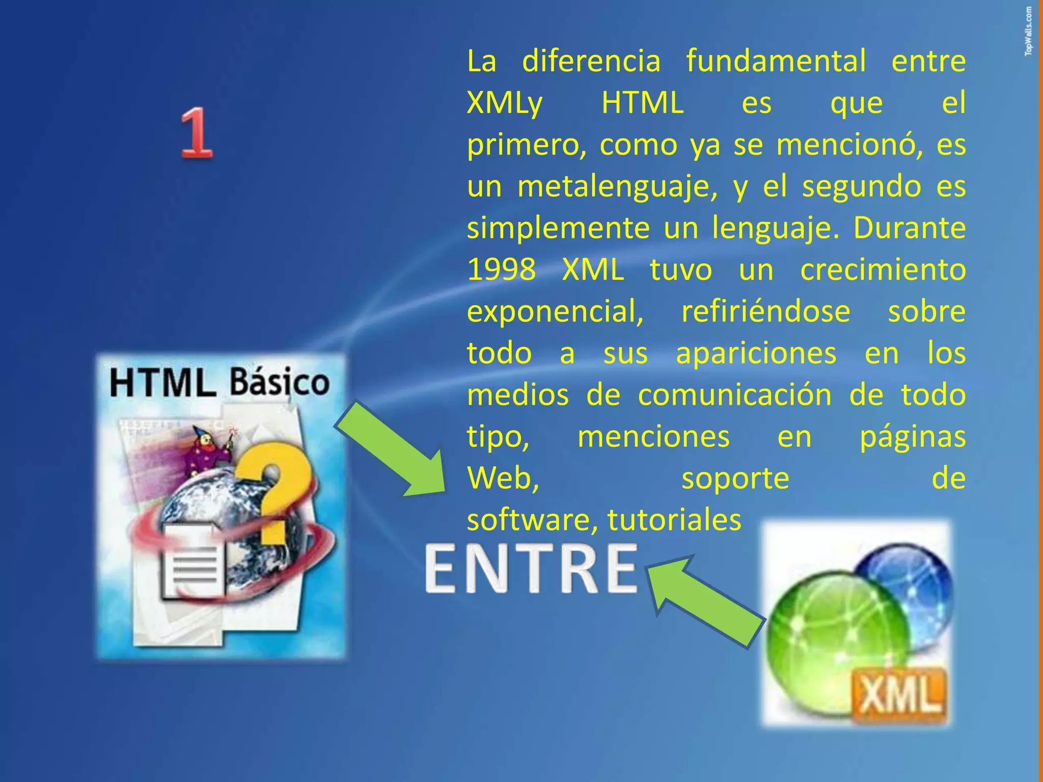 La diferencia fundamental entre
XMLy     HTML       es  que    el
primero, como ya se mencionó, es
un metalenguaje, y el segundo es
simplemente un lenguaje. Durante
1998 XML tuvo un crecimiento
exponencial, refiriéndose sobre
todo a sus apariciones en los
medios de comunicación de todo
tipo, menciones en páginas
Web,           soporte        de
software, tutoriales
 