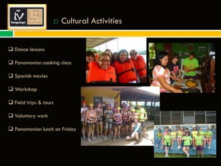 

Cultural Activities

 Dance lessons
 Panamanian cooking class
 Spanish movies
 Workshop
 Field trips & tours
 Voluntary work
 Panamanian lunch on Friday

 