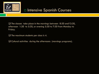 

Intensive Spanish Courses

 The classes take place in the mornings between 8:30 and12:30,
afternoon 1:30 to 5:30, or evening 5:30 to 7:30 from Monday to
Friday.
 The maximum students per class is 4.
 Cultural activities during the afternoons (mornings programs).

 