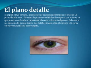 El plano detalle es el plano más cercano., el contexto de la escena definirá que se trate de un plano detalle o no.. Este tipo de planos son difíciles de emplear con acierto, ya que pueden confundir al espectador al no dar referencia alguna ni del entorno ni, siquiera, del propio sujeto. Los detalles se agrandan al máximo y la carga emocional alcanza su punto álgido. 