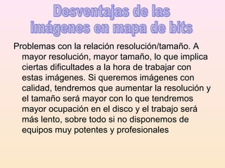Problemas con la relación resolución/tamaño. A
mayor resolución, mayor tamaño, lo que implica
ciertas dificultades a la hora de trabajar con
estas imágenes. Si queremos imágenes con
calidad, tendremos que aumentar la resolución y
el tamaño será mayor con lo que tendremos
mayor ocupación en el disco y el trabajo será
más lento, sobre todo si no disponemos de
equipos muy potentes y profesionales
 