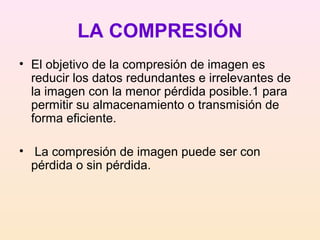 LA COMPRESIÓN
• El objetivo de la compresión de imagen es
reducir los datos redundantes e irrelevantes de
la imagen con la menor pérdida posible.1 para
permitir su almacenamiento o transmisión de
forma eficiente.
• La compresión de imagen puede ser con
pérdida o sin pérdida.
 