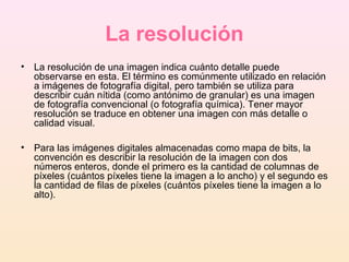 La resolución
• La resolución de una imagen indica cuánto detalle puede
observarse en esta. El término es comúnmente utilizado en relación
a imágenes de fotografía digital, pero también se utiliza para
describir cuán nítida (como antónimo de granular) es una imagen
de fotografía convencional (o fotografía química). Tener mayor
resolución se traduce en obtener una imagen con más detalle o
calidad visual.
• Para las imágenes digitales almacenadas como mapa de bits, la
convención es describir la resolución de la imagen con dos
números enteros, donde el primero es la cantidad de columnas de
píxeles (cuántos píxeles tiene la imagen a lo ancho) y el segundo es
la cantidad de filas de píxeles (cuántos píxeles tiene la imagen a lo
alto).
 