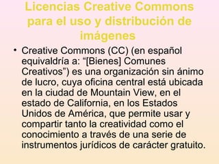 Licencias Creative Commons
para el uso y distribución de
imágenes
• Creative Commons (CC) (en español
equivaldría a: “[Bienes] Comunes
Creativos”) es una organización sin ánimo
de lucro, cuya oficina central está ubicada
en la ciudad de Mountain View, en el
estado de California, en los Estados
Unidos de América, que permite usar y
compartir tanto la creatividad como el
conocimiento a través de una serie de
instrumentos jurídicos de carácter gratuito.
 