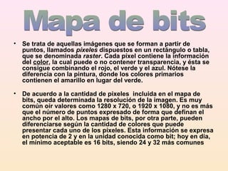 • Se trata de aquellas imágenes que se forman a partir de
puntos, llamados píxeles dispuestos en un rectángulo o tabla,
que se denominada raster. Cada píxel contiene la información
del color, la cual puede o no contener transparencia, y ésta se
consigue combinando el rojo, el verde y el azul. Nótese la
diferencia con la pintura, donde los colores primarios
contienen el amarillo en lugar del verde.
• De acuerdo a la cantidad de píxeles incluida en el mapa de
bits, queda determinada la resolución de la imagen. Es muy
común oír valores como 1280 x 720, o 1920 x 1080, y no es más
que el número de puntos expresado de forma que definan el
ancho por el alto. Los mapas de bits, por otra parte, pueden
diferenciarse según la cantidad de colores que puede
presentar cada uno de los píxeles. Esta información se expresa
en potencia de 2 y en la unidad conocida como bit; hoy en día,
el mínimo aceptable es 16 bits, siendo 24 y 32 más comunes
 