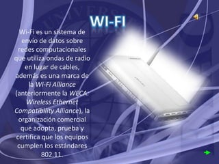 Wi-Fi es un sistema de
   envío de datos sobre
  redes computacionales
que utiliza ondas de radio
    en lugar de cables,
además es una marca de
     la Wi-Fi Alliance
(anteriormente la WECA:
     Wireless Ethernet
Compatibility Alliance), la
  organización comercial
   que adopta, prueba y
 certifica que los equipos
 cumplen los estándares
           802.11.
 