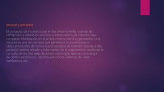 Intranet y extranets.
El concepto de intranet surge en los años noventa, cuando las
comienzan a utilizar los recursos e instrumentos de internet para
compartir información en el ámbito interno de la organización. Una
intranet es una red cerrada que pertenece a una empresa o
utiliza protocolos de comunicación propios de internet. Gracias a ella
personal interno accede a información de la organización mediante la
consulta de un sitio web de acceso restringido que se comunica a
de correo electrónico , recurso web social, sistemas de video
conferencia etc.
 