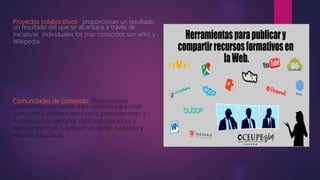 Proyectos colaborativos. proporcionan un resultado
un resultado del que se alcanzara a través de
iniciativas individuales los mas conocidos son wikis y
Wikipedia.
Comunidades de contenido. Proporcionan
plataformas que sirven a los usuarios para crear
compartir y distribuir recursos o presentaciones y
múltiples usos ejemplo( slidshare) opiniones y
valoraciones( yel o Adivisor en sector turísticos y
muchos sitios mas.
 