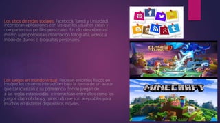 Los sitios de redes sociales. Facebook Tuenti y Linkededl
incorporan aplicaciones con las que los usuarios crean y
comparten sus perfiles personales. En ello describen así
mismo u proporcionan información fotografía, videos a
modo de diarios o biografías personales.
Los juegos en mundo virtual. Recrean entornos físicos en
los que los usuarios interactúan bajo la forma de un avatar
que caracterizan a su preferencia donde juegan de
a las reglas establecidas e interactúan entre ellos como los
juegos clash of clans y minecraft que son aceptables para
muchos en distintos dispositivos móviles.
 
