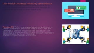 Chats mensajería instantánea, telefonía IP y videoconferencias.
El es internet es también un entorno para comunicación en
real entre usuarios utilizando preferentemente mensajes de
actividad que se conoce con el nombre de chat.
Protocolo IRC. Tienen un gran papel ya que son programas de
software específicos o aplicaciones integradas en la web que
facilitan estas funciones en cualquiera de los casos se hacen
posible que un gran numero de usuarios coincidan en canales o
emplazamientos virtuales de una temática
 