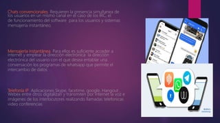 Chats convencionales. Requieren la presencia simultanea de
los usuarios en un mismo canal en el caso de los IRC, el
de funcionamiento del software para los usuarios y sistemas
mensajería instantáneo.
Mensajería instantánea. Para ellos es suficiente acceder a
internet y emplear la dirección electrónica la dirección
electrónica del usuario con el que desea entablar una
conversación los programas de whatsapp que permite el
intercambio de datos
Telefonía IP. Aplicaciones Skype, facetime, google, Hangout ,
Webex entre otros digitalizan y transmiten por internet la voz e
imágenes de los interlocutores realizando llamadas telefonicas
video conferencias
 