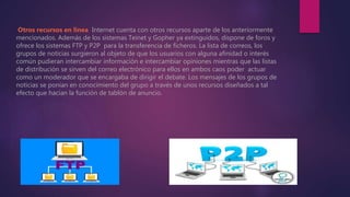 Otros recursos en línea. Internet cuenta con otros recursos aparte de los anteriormente
mencionados. Además de los sistemas Teinet y Gopher ya extinguidos, dispone de foros y
ofrece los sistemas FTP y P2P para la transferencia de ficheros. La lista de correos, los
grupos de noticias surgieron al objeto de que los usuarios con alguna afinidad o interés
común pudieran intercambiar información e intercambiar opiniones mientras que las listas
de distribución se sirven del correo electrónico para ellos en ambos caos poder actuar
como un moderador que se encargaba de dirigir el debate. Los mensajes de los grupos de
noticias se ponían en conocimiento del grupo a través de unos recursos diseñados a tal
efecto que hacían la función de tablón de anuncio.
 
