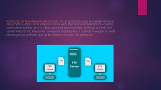 Protocolo de transferencia de ficheros. Es un protocolo para la transferencia de
documentos antes de la aparición de la web. Pero en la actualidad los usuarios
particulares suelen recurrir otras opciones para transferir archivos a través del
correo electrónico mediante mensajería instantánea. Y cuando navegan en web
descargan los archivos que se les ofrecen a través del protocolo
 