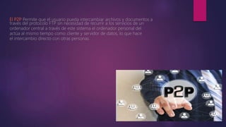 El P2P
. Permite que el usuario pueda intercambiar archivos y documentos a
través del protocolo FTP sin necesidad de recurrir a los servicios de un
ordenador central a través de este sistema el ordenador personal del
actúa al mismo tiempo como cliente y servidor de datos, lo que hace
el intercambio directo con otras personas.
 