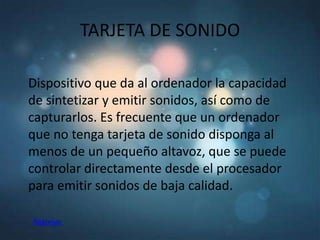 TARJETA DE SONIDO

Dispositivo que da al ordenador la capacidad
de sintetizar y emitir sonidos, así como de
capturarlos. Es frecuente que un ordenador
que no tenga tarjeta de sonido disponga al
menos de un pequeño altavoz, que se puede
controlar directamente desde el procesador
para emitir sonidos de baja calidad.

Regresar
 