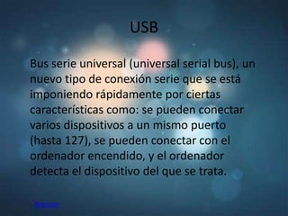 USB
Bus serie universal (universal serial bus), un
nuevo tipo de conexión serie que se está
imponiendo rápidamente por ciertas
características como: se pueden conectar
varios dispositivos a un mismo puerto
(hasta 127), se pueden conectar con el
ordenador encendido, y el ordenador
detecta el dispositivo del que se trata.

Regresar
 