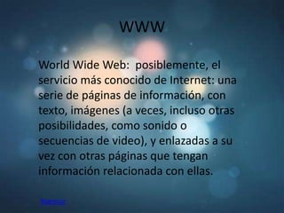 WWW

World Wide Web: posiblemente, el
servicio más conocido de Internet: una
serie de páginas de información, con
texto, imágenes (a veces, incluso otras
posibilidades, como sonido o
secuencias de video), y enlazadas a su
vez con otras páginas que tengan
información relacionada con ellas.

Regresar
 