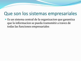 Que son los sistemas empresariales
 Es un sistema central de la organizacion que garantiza
que la informacion se pueda tramsmitir a travez de
todas las funciones empresariales
 