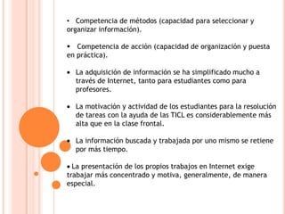 • Competencia de métodos (capacidad para seleccionar y
organizar información).
 Competencia de acción (capacidad de organización y puesta
en práctica).
La adquisición de información se ha simplificado mucho a
través de Internet, tanto para estudiantes como para
profesores.
La motivación y actividad de los estudiantes para la resolución
de tareas con la ayuda de las TICL es considerablemente más
alta que en la clase frontal.
La información buscada y trabajada por uno mismo se retiene
por más tiempo.
La presentación de los propios trabajos en Internet exige
trabajar más concentrado y motiva, generalmente, de manera
especial.
 