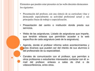 Elementos que pueden estar presentes en las webs docentes destacamos
los siguientes:
• Presentación del profesor, con una síntesis de su curriculum vitae y
destacando especialmente su actividad profesional actual y sus
principales líneas de trabajo o especialización.
• Presentación del centro o institución donde presta sus
servicios.
• Webs de las asignaturas. Listado de asignaturas que imparte,
que tendrán enlaces que permitirán acceder a la web
específica de cada asignatura (web de la asignatura).
• Agenda, donde el profesor informa sobre acontecimientos y
actos diversos que pueden ser del interés de sus alumnos o
del profesorado de su especialidad.
• Canales de comunicación con el profesor, que permitan a
otros profesores o estudiantes interesados contactar con él: e-
mail del profesor, enlaces a salas de chat o de
videoconferencia, entre otros.
 