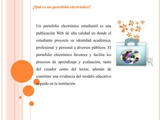 ¿Qué es un portafolio electrónico?
Un portafolio electrónico estudiantil es una
publicación Web de alta calidad en donde el
estudiante proyecta su identidad académica,
profesional y personal a diversos públicos. El
portafolio electrónico favorece y facilita los
procesos de aprendizaje y evaluación, tanto
del creador como del lector, además de
constituir una evidencia del modelo educativo
seguido en la institución.
 