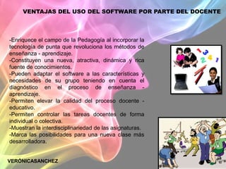 VENTAJAS DEL USO DEL SOFTWARE POR PARTE DEL DOCENTE




-Enriquece el campo de la Pedagogía al incorporar la
tecnología de punta que revoluciona los métodos de
enseñanza - aprendizaje.
-Constituyen una nueva, atractiva, dinámica y rica
fuente de conocimientos.
-Pueden adaptar el software a las características y
necesidades de su grupo teniendo en cuenta el
diagnóstico en el proceso de enseñanza -
aprendizaje.
-Permiten elevar la calidad del proceso docente -
educativo.
-Permiten controlar las tareas docentes de forma
individual o colectiva.
-Muestran la interdisciplinariedad de las asignaturas.
-Marca las posibilidades para una nueva clase más
desarrolladora.


VERÓNICASANCHEZ
 