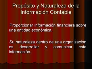 Propósito y Naturaleza de laPropósito y Naturaleza de la
Información ContableInformación Contable
Proporcionar información financiera sobreProporcionar información financiera sobre
una entidad económica.una entidad económica.
Su naturaleza dentro de una organizaciónSu naturaleza dentro de una organización
es desarrollar y comunicar estaes desarrollar y comunicar esta
información.información.
 