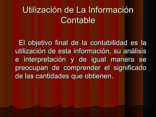 Utilización de La InformaciónUtilización de La Información
ContableContable
El objetivo final de la contabilidad es laEl objetivo final de la contabilidad es la
utilización de esta información, su análisisutilización de esta información, su análisis
e interpretación y de igual manera see interpretación y de igual manera se
preocupan de comprender el significadopreocupan de comprender el significado
de las cantidades que obtienen.de las cantidades que obtienen.
 