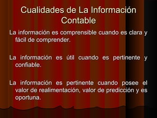 Cualidades de La InformaciónCualidades de La Información
ContableContable
La información es comprensible cuando es clara yLa información es comprensible cuando es clara y
fácil de comprender.fácil de comprender.
La información es útil cuando es pertinente yLa información es útil cuando es pertinente y
confiable.confiable.
La información es pertinente cuando posee elLa información es pertinente cuando posee el
valor de realimentación, valor de predicción y esvalor de realimentación, valor de predicción y es
oportuna.oportuna.
 