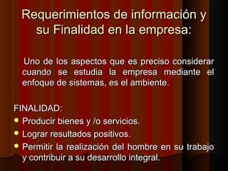 Requerimientos de información yRequerimientos de información y
su Finalidad en la empresa:su Finalidad en la empresa:
Uno de los aspectos que es preciso considerarUno de los aspectos que es preciso considerar
cuando se estudia la empresa mediante elcuando se estudia la empresa mediante el
enfoque de sistemas, es el ambiente.enfoque de sistemas, es el ambiente.
FINALIDAD:FINALIDAD:
 Producir bienes y /o servicios.Producir bienes y /o servicios.
 Lograr resultados positivos.Lograr resultados positivos.
 Permitir la realización del hombre en su trabajoPermitir la realización del hombre en su trabajo
y contribuir a su desarrollo integral.y contribuir a su desarrollo integral.
 