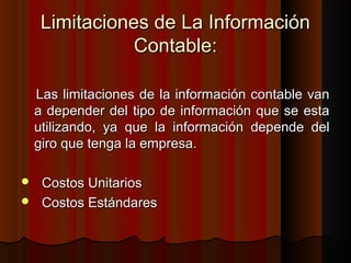 Limitaciones de La InformaciónLimitaciones de La Información
Contable:Contable:
Las limitaciones de la información contable vanLas limitaciones de la información contable van
a depender del tipo de información que se estaa depender del tipo de información que se esta
utilizando, ya que la información depende delutilizando, ya que la información depende del
giro que tenga la empresa.giro que tenga la empresa.
 Costos UnitariosCostos Unitarios
 Costos EstándaresCostos Estándares
 