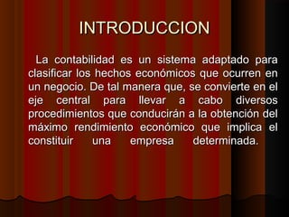 INTRODUCCIONINTRODUCCION
La contabilidad es un sistema adaptado paraLa contabilidad es un sistema adaptado para
clasificar los hechos económicos que ocurren enclasificar los hechos económicos que ocurren en
un negocio. De tal manera que, se convierte en elun negocio. De tal manera que, se convierte en el
eje central para llevar a cabo diversoseje central para llevar a cabo diversos
procedimientos que conducirán a la obtención delprocedimientos que conducirán a la obtención del
máximo rendimiento económico que implica elmáximo rendimiento económico que implica el
constituir una empresa determinada.constituir una empresa determinada.
 