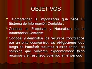 OBJETIVOSOBJETIVOS
 Comprender la importancia que tiene ElComprender la importancia que tiene El
Sistema de Información Contable .Sistema de Información Contable .
 Conocer el Propósito y Naturaleza de laConocer el Propósito y Naturaleza de la
Información Contable.Información Contable.
 Conocer y demostrar los recursos controladosConocer y demostrar los recursos controlados
por un ente económico, las obligaciones quepor un ente económico, las obligaciones que
tenga de transferir recursos a otros entes, lostenga de transferir recursos a otros entes, los
cambios que hubieren experimentado talescambios que hubieren experimentado tales
recursos y el resultado obtenido en el periodo.recursos y el resultado obtenido en el periodo.
 