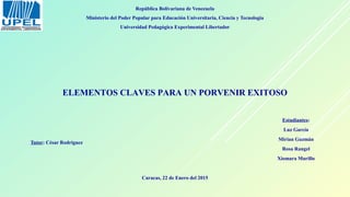 República Bolivariana de Venezuela
Ministerio del Poder Popular para Educación Universitaria, Ciencia y Tecnología
Universidad Pedagógica Experimental Libertador
Tutor: César Rodríguez
ELEMENTOS CLAVES PARA UN PORVENIR EXITOSO
Estudiantes:
Luz García
Mirian Guzmán
Rosa Rangel
Xiomara Murillo
Caracas, 22 de Enero del 2015
 