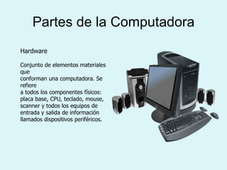 Partes de la Computadora Hardware Conjunto de elementos materiales que conforman una computadora. Se refiere a todos los componentes físicos: placa base, CPU, teclado, mouse, scanner y todos los equipos de entrada y salida de información llamados dispositivos periféricos. 