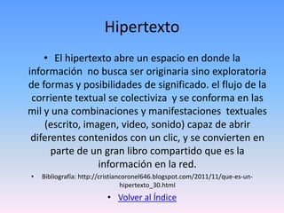Hipertexto
    • El hipertexto abre un espacio en donde la
información no busca ser originaria sino exploratoria
de formas y posibilidades de significado. el flujo de la
 corriente textual se colectiviza y se conforma en las
mil y una combinaciones y manifestaciones textuales
    (escrito, imagen, video, sonido) capaz de abrir
 diferentes contenidos con un clic, y se convierten en
      parte de un gran libro compartido que es la
                 información en la red.
•   Bibliografía: http://cristiancoronel646.blogspot.com/2011/11/que-es-un-
                                 hipertexto_30.html
                          • Volver al Índice
 